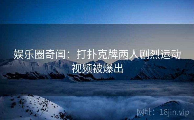 娱乐圈奇闻：打扑克牌两人剧烈运动视频被爆出