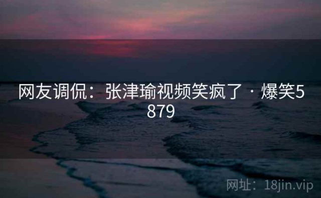 网友调侃：张津瑜视频笑疯了 · 爆笑5879
