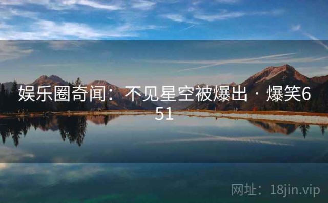 娱乐圈奇闻：不见星空被爆出 · 爆笑651