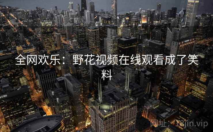 全网欢乐:野花视频在线观看成了笑料 全网欢乐:野花视频在线观看成了笑料