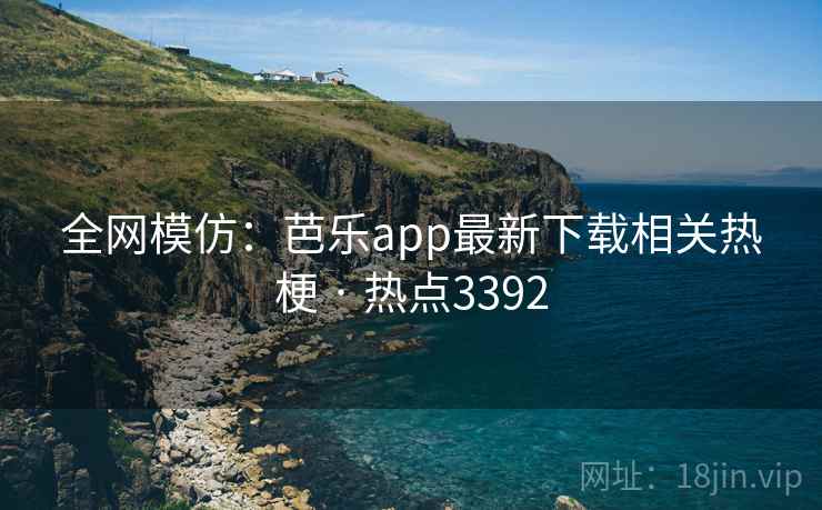 全网模仿：芭乐app最新下载相关热梗 · 热点3392